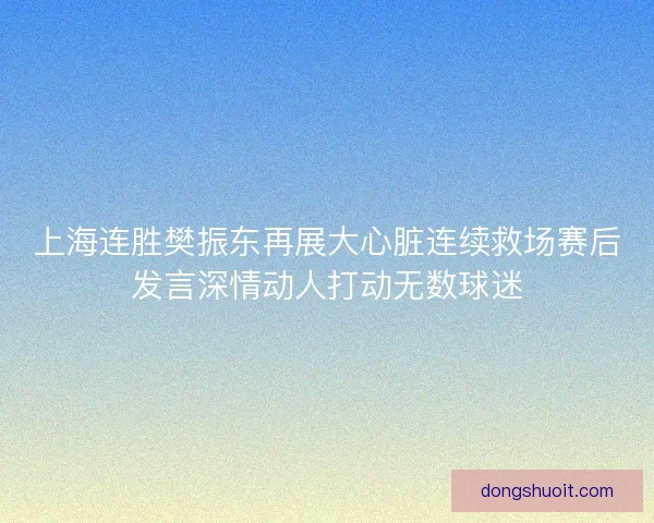 上海连胜樊振东再展大心脏连续救场赛后发言深情动人打动无数球迷