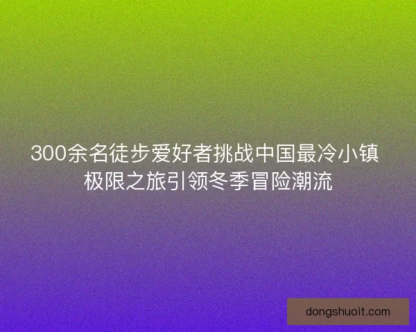 300余名徒步爱好者挑战中国最冷小镇 极限之旅引领冬季冒险潮流