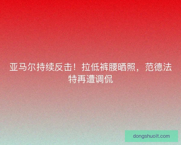 亚马尔持续反击！拉低裤腰晒照，范德法特再遭调侃
