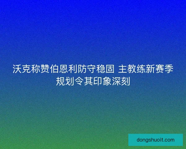 沃克称赞伯恩利防守稳固 主教练新赛季规划令其印象深刻