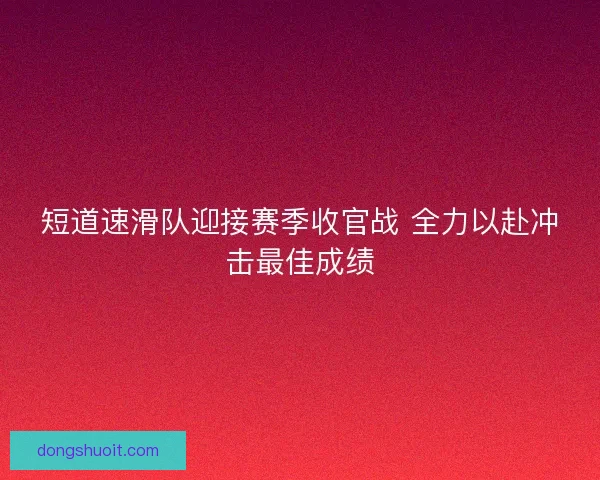 短道速滑队迎接赛季收官战 全力以赴冲击最佳成绩