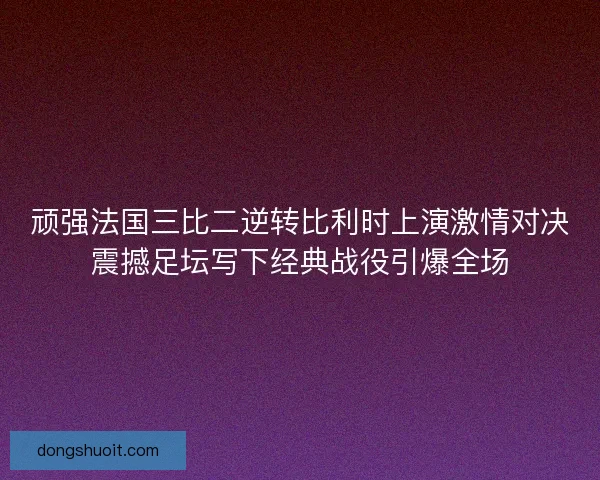 顽强法国三比二逆转比利时上演激情对决震撼足坛写下经典战役引爆全场