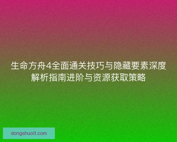 生命方舟4全面通关技巧与隐藏要素深度解析指南进阶与资源获取策略
