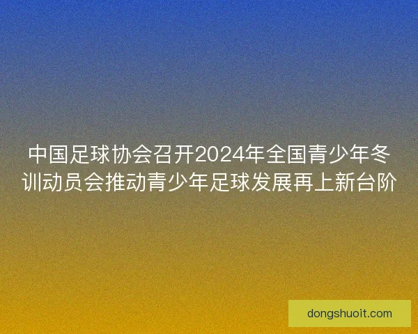 中国足球协会召开2024年全国青少年冬训动员会推动青少年足球发展再上新台阶