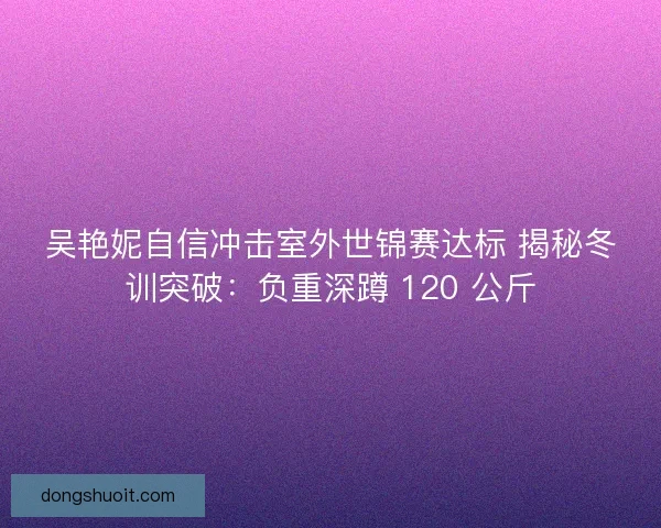 吴艳妮自信冲击室外世锦赛达标 揭秘冬训突破：负重深蹲 120 公斤