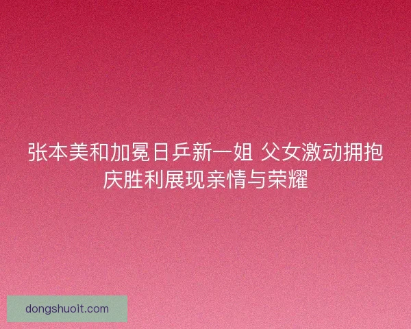 张本美和加冕日乒新一姐 父女激动拥抱庆胜利展现亲情与荣耀 张本美和加冕日乒新一姐 父女激动拥抱庆胜利展现亲情与荣耀