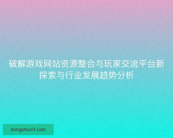 破解游戏网站资源整合与玩家交流平台新探索与行业发展趋势分析
