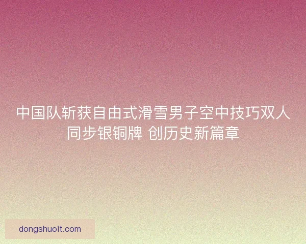 中国队斩获自由式滑雪男子空中技巧双人同步银铜牌 创历史新篇章