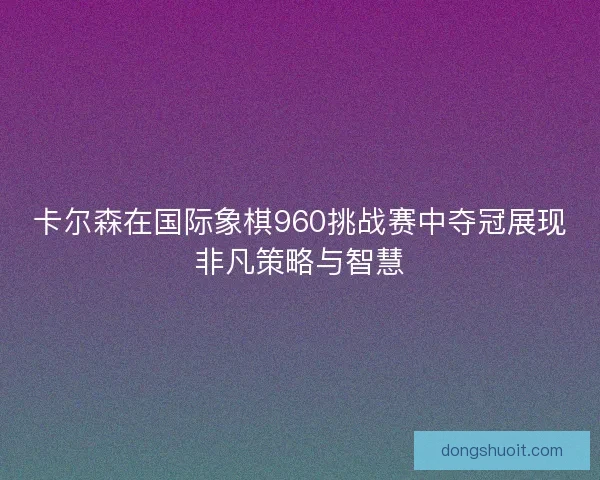 卡尔森在国际象棋960挑战赛中夺冠展现非凡策略与智慧 卡尔森在国际象棋960挑战赛中夺冠展现非凡策略与智慧