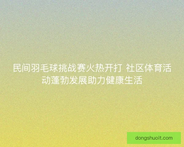 民间羽毛球挑战赛火热开打 社区体育活动蓬勃发展助力健康生活