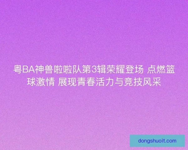 粤BA神兽啦啦队第3辑荣耀登场 点燃篮球激情 展现青春活力与竞技风采