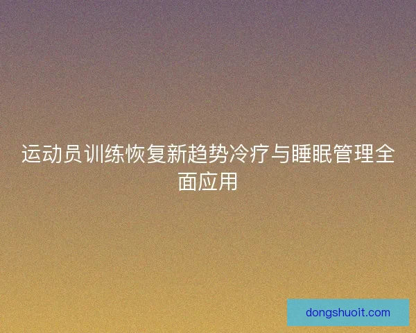运动员训练恢复新趋势冷疗与睡眠管理全面应用