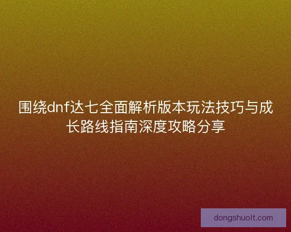 围绕dnf达七全面解析版本玩法技巧与成长路线指南深度攻略分享