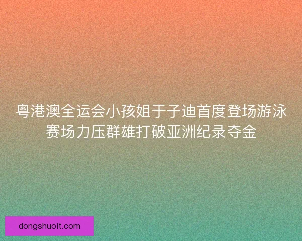 粤港澳全运会小孩姐于子迪首度登场游泳赛场力压群雄打破亚洲纪录夺金