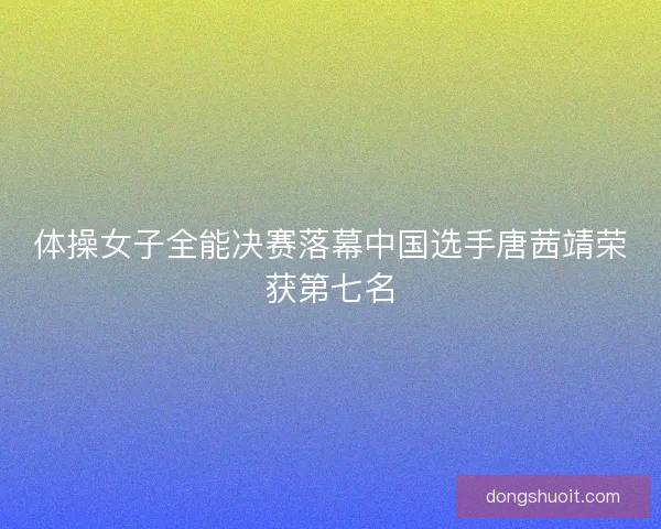 体操女子全能决赛落幕中国选手唐茜靖荣获第七名